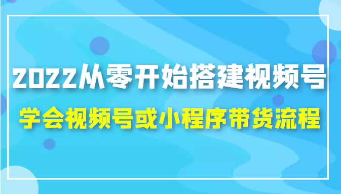 2022从零开始搭建视频号,学会视频号或小程序带货流程（价值599元）-启程资源站