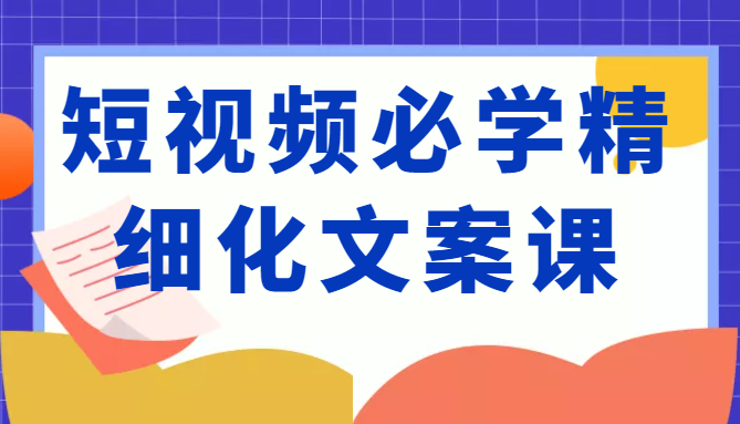 短视频必学精细化文案课，提升你的内容创作能力、升级迭代能力和变现力（价值333元）-启程资源站