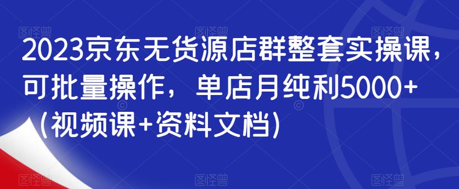 2023京东无货源店群整套实操课，可批量操作，单店月纯利5000+（视频课+资料文档）-启程资源站