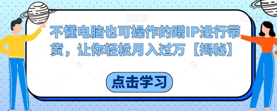 不懂电脑也可操作的蹭IP进行带货，让你轻松月入过万【揭秘】-启程资源站