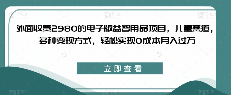 外面收费2980的电子版益智用品项目，儿童赛道，多种变现方式，轻松实现0成本月入过万【揭秘】-启程资源站