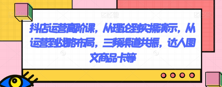 抖店运营高阶课，从理论到实操演示，从运营到战略布局，三频渠道共振，达人图文商品卡等-启程资源站