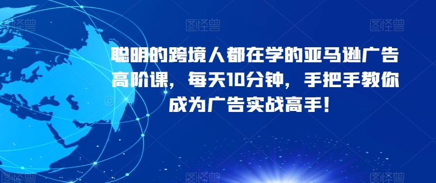 聪明的跨境人都在学的亚马逊广告高阶课，每天10分钟，手把手教你成为广告实战高手！-启程资源站