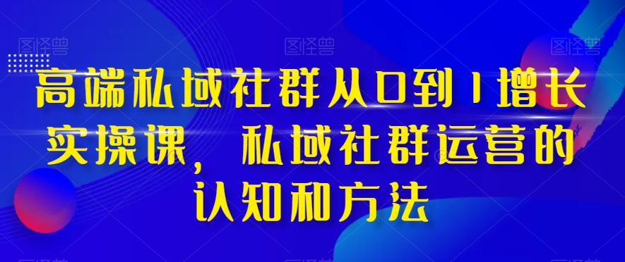 高端私域社群从0到1增长实操课，私域社群运营的认知和方法-启程资源站