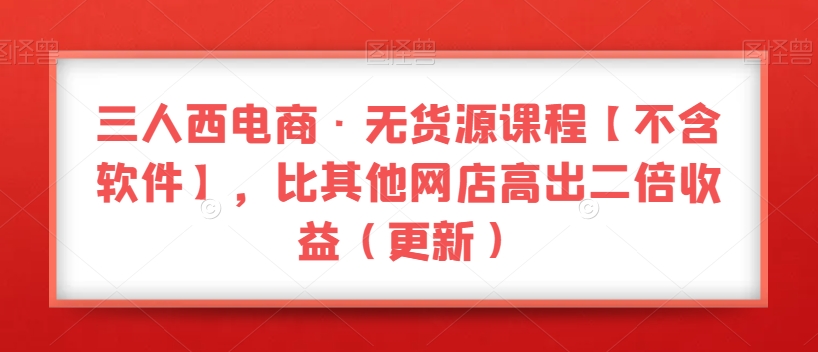 三人西电商·无货源课程【不含软件】，比其他网店高出二倍收益（更新）-启程资源站