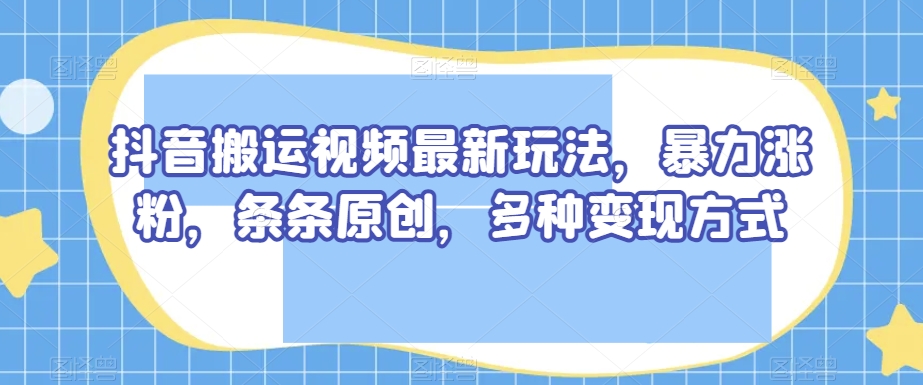 抖音搬运视频最新玩法，暴力涨粉，条条原创，多种变现方式【揭秘】-启程资源站