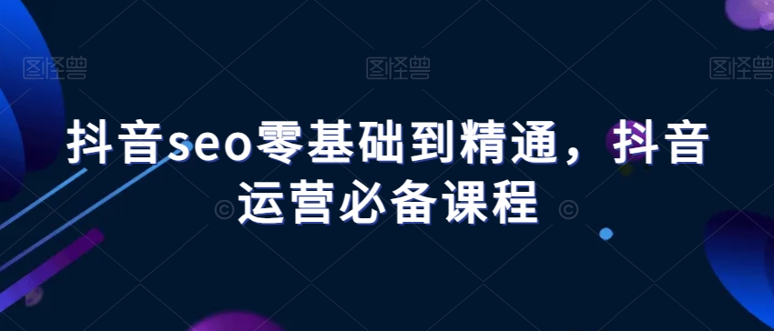 抖音seo零基础到精通，抖音运营必备课程-启程资源站