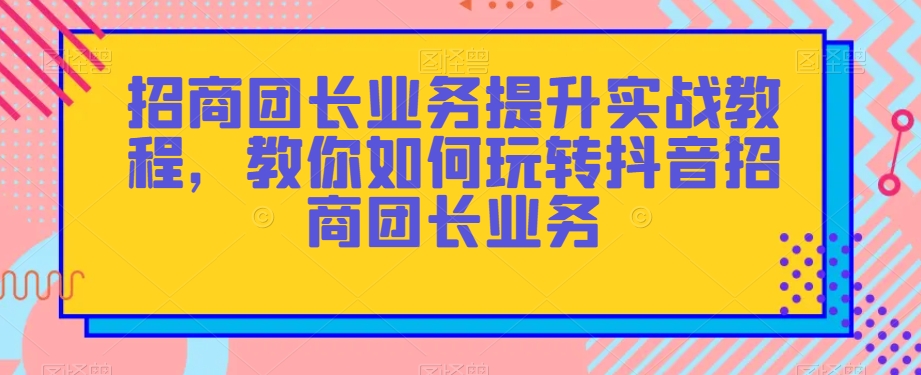 招商团长业务提升实战教程，教你如何玩转抖音招商团长业务-启程资源站