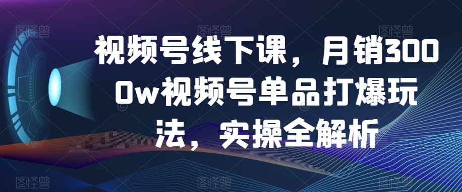 视频号线下课，月销3000w视频号单品打爆玩法，实操全解析-启程资源站