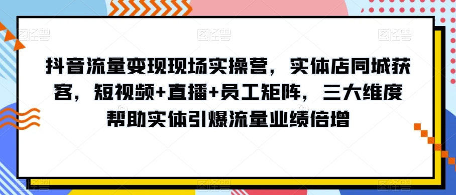 抖音流量变现现场实操营，实体店同城获客，短视频+直播+员工矩阵，三大维度帮助实体引爆流量业绩倍增-启程资源站