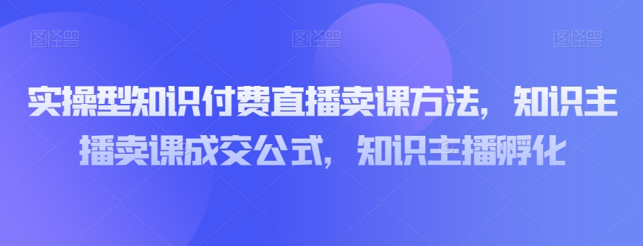 实操型知识付费直播卖课方法，知识主播卖课成交公式，知识主播孵化-启程资源站