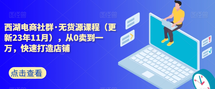 西湖电商社群·无货源课程（更新23年11月），从0卖到一万，快速打造店铺-启程资源站