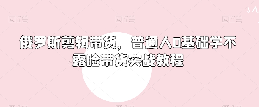 俄罗斯产品剪辑带货，普通人0基础学不露脸带货实战教程-启程资源站