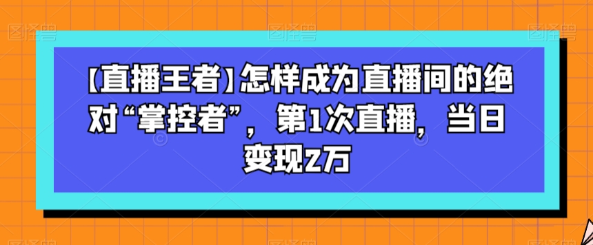 【直播王者】怎样成为直播间的绝对“掌控者”，第1次直播，当日变现2万-启程资源站