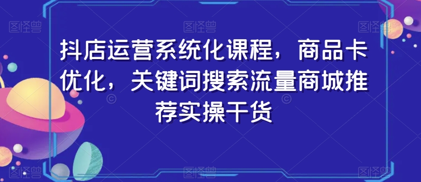 抖店运营系统化课程，商品卡优化，关键词搜索流量商城推荐实操干货-启程资源站