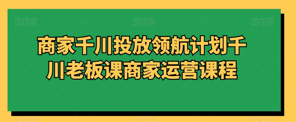 商家千川投放领航计划千川老板课商家运营课程-启程资源站