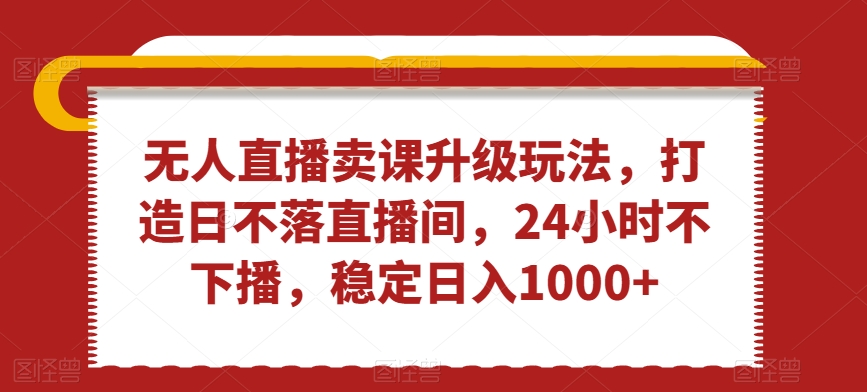 无人直播卖课升级玩法，打造日不落直播间，24小时不下播，稳定日入1000+【揭秘】-启程资源站