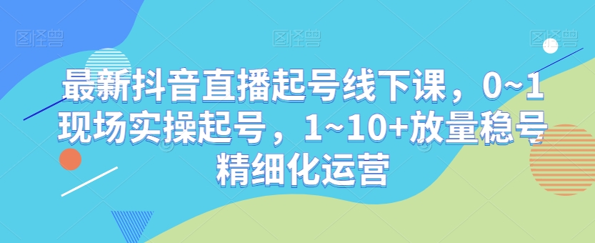 最新抖音直播起号线下课，0~1现场实操起号，1~10+放量稳号精细化运营-启程资源站