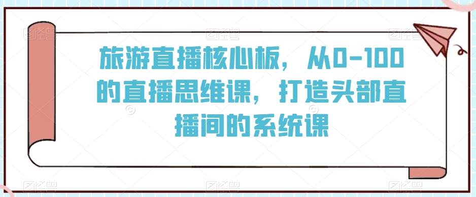 旅游直播核心板，从0-100的直播思维课，打造头部直播间的系统课-启程资源站