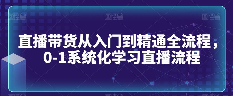 直播带货从入门到精通全流程，0-1系统化学习直播流程-启程资源站