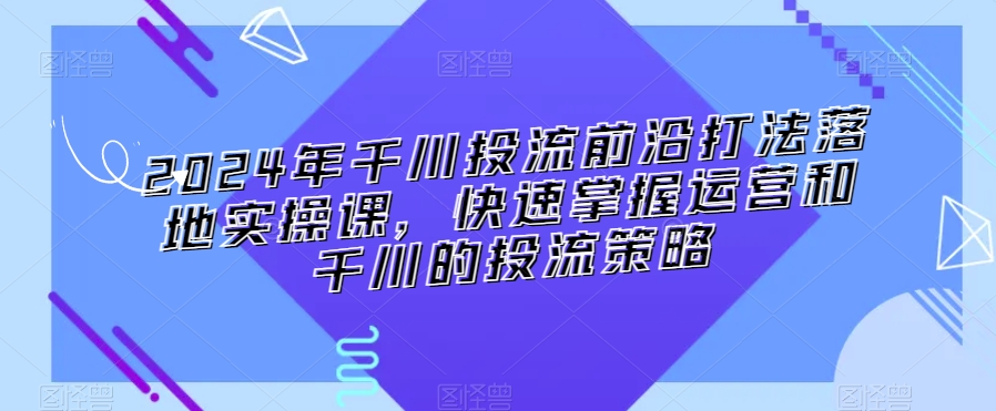 2024年千川投流前沿打法落地实操课，快速掌握运营和千川的投流策略-启程资源站