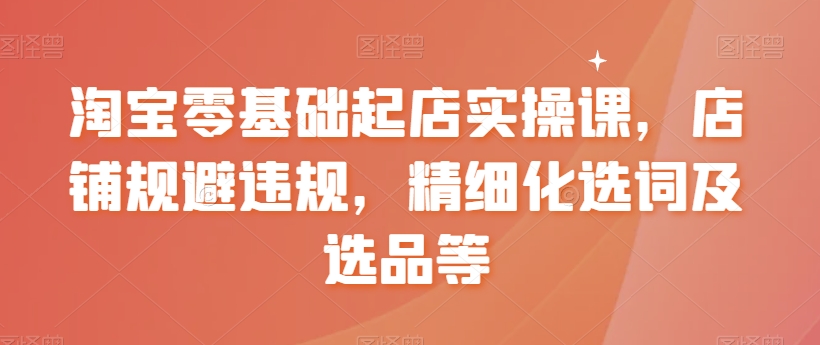 淘宝零基础起店实操课，店铺规避违规，精细化选词及选品等-启程资源站