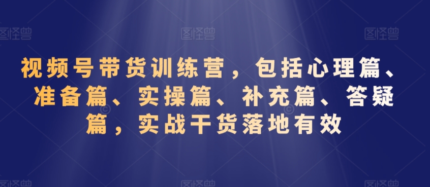 视频号带货训练营，包括心理篇、准备篇、实操篇、补充篇、答疑篇，实战干货落地有效-启程资源站