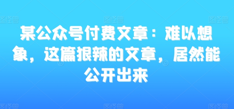 某公众号付费文章：难以想象，这篇狠辣的文章，居然能公开出来-启程资源站