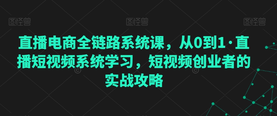 直播电商全链路系统课，从0到1·直播短视频系统学习，短视频创业者的实战攻略-启程资源站