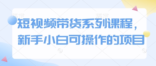 短视频带货系列课程，新手小白可操作的项目-启程资源站