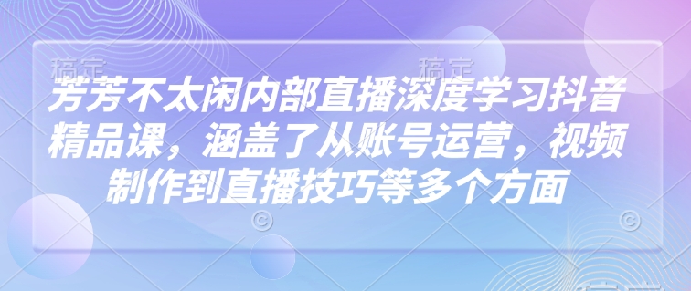 芳芳不太闲内部直播深度学习抖音精品课，涵盖了从账号运营，视频制作到直播技巧等多个方面-启程资源站